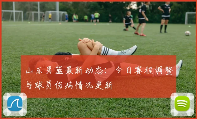 山东男篮最新动态：今日赛程调整与球员伤病情况更新