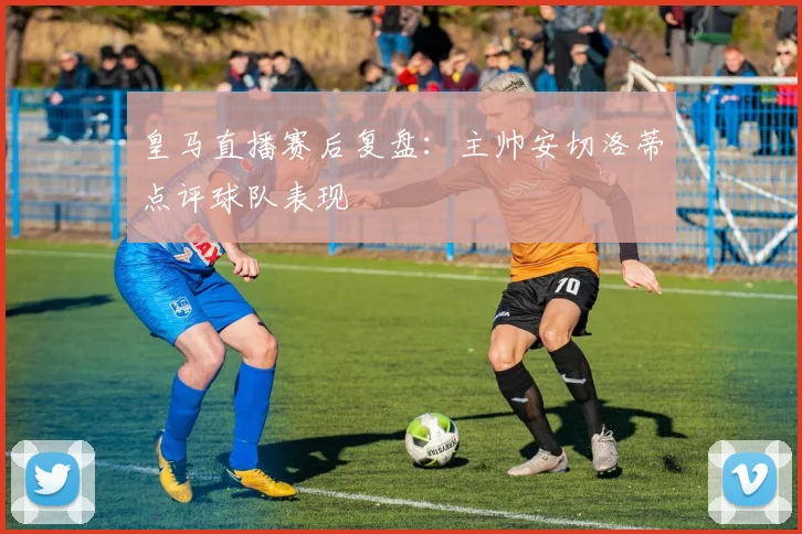 皇马直播赛后复盘：主帅安切洛蒂点评球队表现