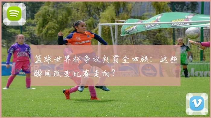 篮球世界杯争议判罚全回顾：这些瞬间改变比赛走向？