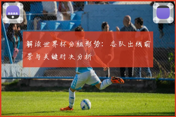 解读世界杯分组形势：各队出线前景与关键对决分析