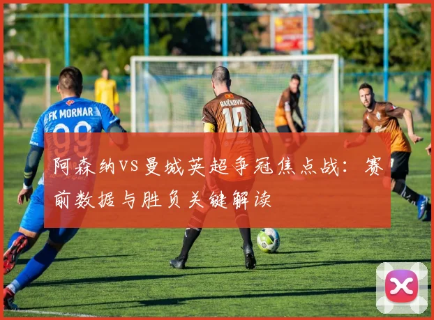 阿森纳vs曼城英超争冠焦点战：赛前数据与胜负关键解读