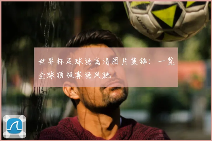 世界杯足球场高清图片集锦：一览全球顶级赛场风貌