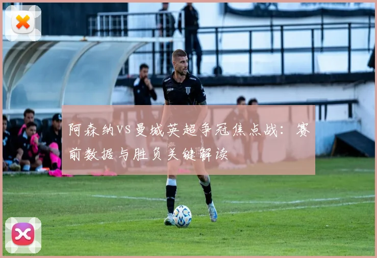 阿森纳vs曼城英超争冠焦点战：赛前数据与胜负关键解读