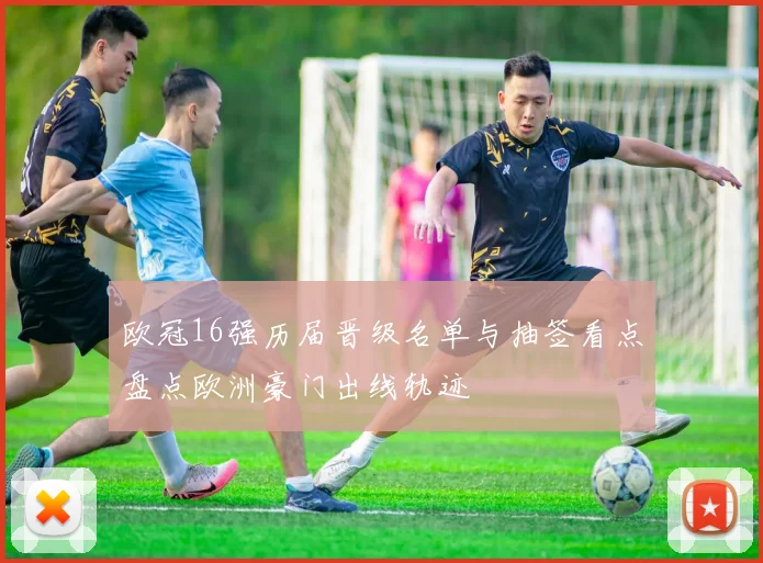 欧冠16强历届晋级名单与抽签看点盘点欧洲豪门出线轨迹