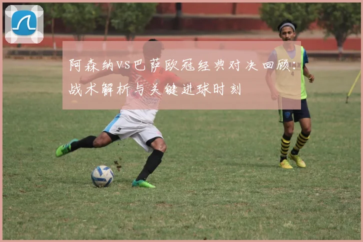 阿森纳vs巴萨欧冠经典对决回顾：战术解析与关键进球时刻