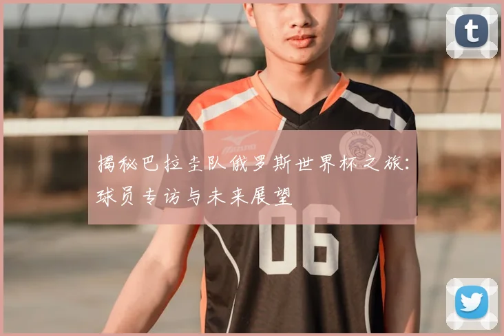 揭秘巴拉圭队俄罗斯世界杯之旅：球员专访与未来展望