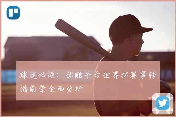 球迷必读：优酷平台世界杯赛事转播前景全面分析