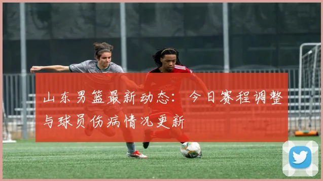 山东男篮最新动态：今日赛程调整与球员伤病情况更新