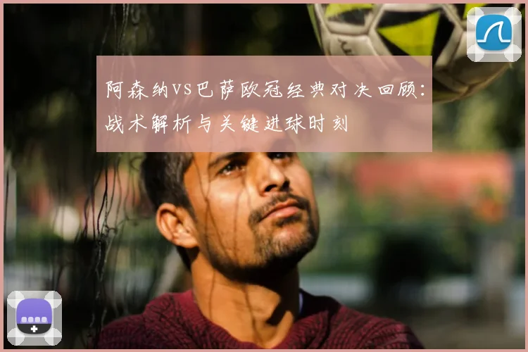 阿森纳vs巴萨欧冠经典对决回顾：战术解析与关键进球时刻