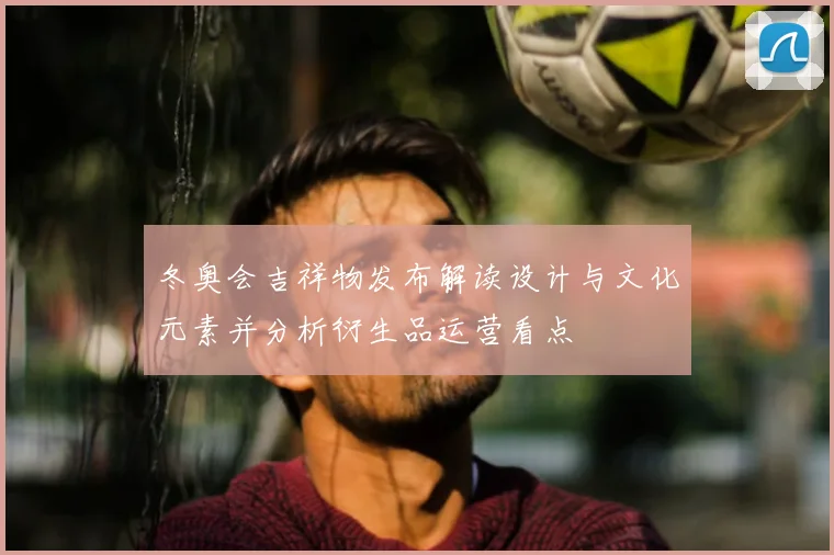 冬奥会吉祥物发布解读设计与文化元素并分析衍生品运营看点