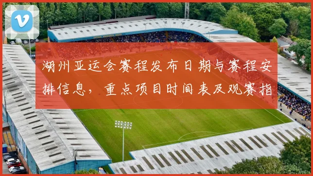 湖州亚运会赛程发布日期与赛程安排信息，重点项目时间表及观赛指南影响分析