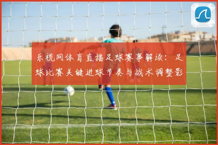 乐视网体育直播足球赛事解读：足球比赛关键进球节奏与战术调整影响